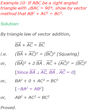 Example 10: If ABC be a right angled triangle with ∠BAC = 90°, show by vector method that AB2 + AC2 = BC2. Solution: By triangle law of vector addition, ("BA" ) ⃗ + ("AC" ) ⃗ = ("BC" ) ⃗ i.e. 	(("BA" ) ⃗ + ("AC" ) ⃗)2 = (("BC" ) ⃗)2 [Squaring] or,	(("BA" ) ⃗)2 + 2 ("BA" ) ⃗ . ("AC" ) ⃗ + (("AC" ) ⃗)2 = (("BC" ) ⃗)2 [Since ("BA" ) ⃗ ⊥ ("AC" ) ⃗, ("BA" ) ⃗ . ("AC" ) ⃗ = 0] or,	BA2 + 0 + AC2 = BC2  [∵ BA2 = AB2] or,	AB2 + AC2 = BC2  Proved.