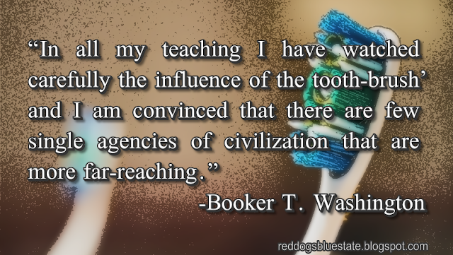 “In all my teaching I have watched carefully the influence of the tooth-brush, and I am convinced that there are few single agencies of civilization that are more far-reaching.” -Booker T. Washington