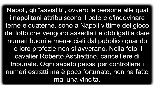  Napoli, gli "assistiti", ovvero le persone alle quali i napolitani attribuiscono il potere d'indovinare terne e quaterne, sono a Napoli vittime del gioco del lotto che vengono assediati e obbligati a dare numeri buoni e menacciati dal pubblico quando le loro profezie non si avverano. Nella foto il cavalier Roberto Aschettino, cancelliere di tribunale. Ogni sabato passa per controllare i numeri estratti ma è poco fortunato, non ha fatto mai una vincita.