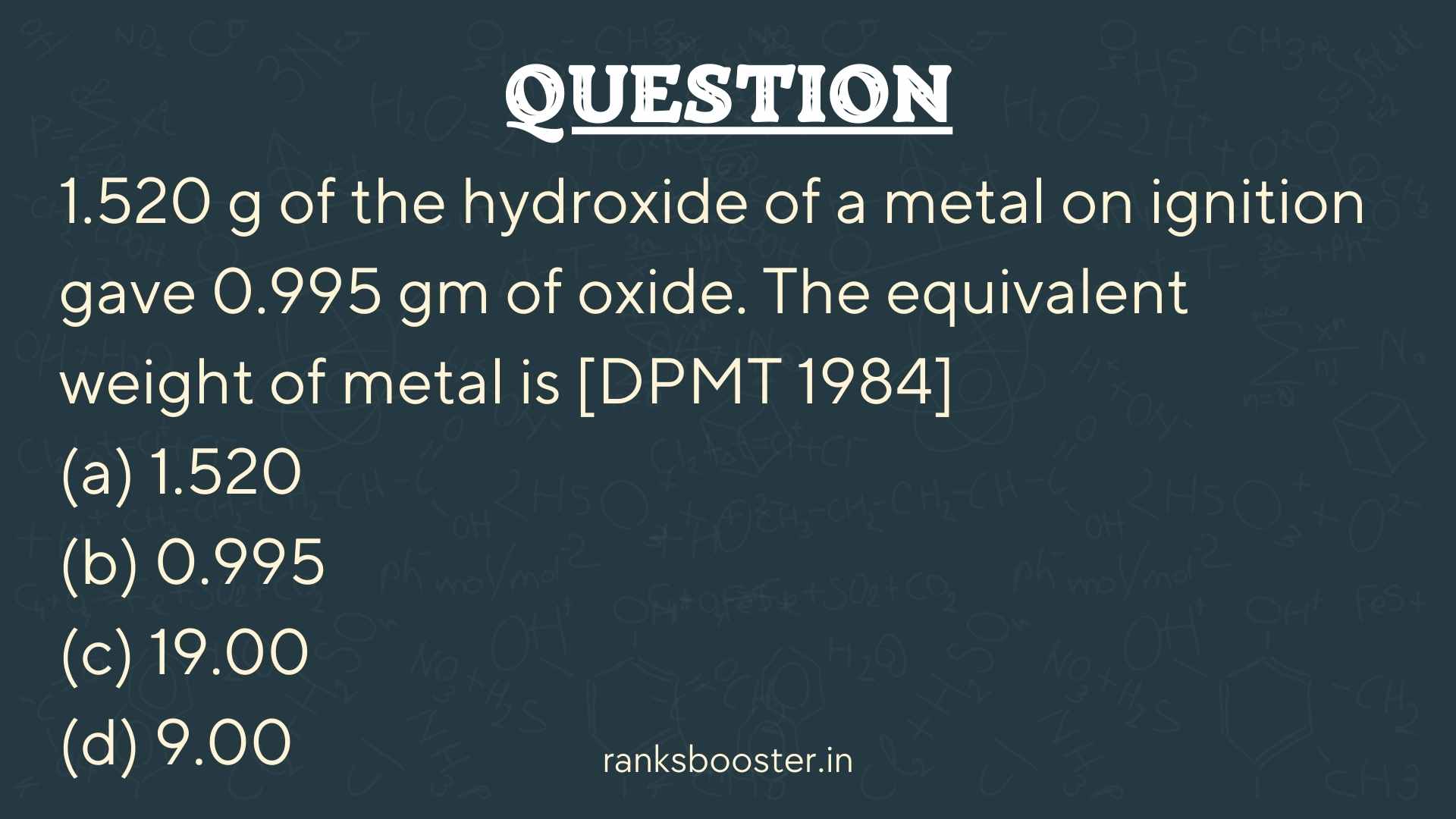 Question: 1.520 g of the hydroxide of a metal on ignition gave 0.995 gm of oxide. The equivalent weight of metal is [DPMT 1984] (a) 1.520 (b) 0.995 (c) 19.00 (d) 9.00