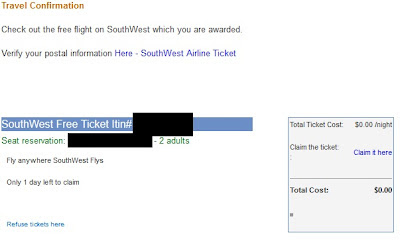 Travel Confirmation Check out the free flight on SouthWest which you are awarded. Verify your postal information Here - SouthWest Airline Ticket SouthWest Free Ticket Itin# (removed) Seat reservation: (your email address) - 2 adults Total Ticket Cost: $0.00 /night Claim the ticket: : Claim it here Total Cost: $0.00 Fly anywhere SouthWest Flys Only 1 day left to claim Refuse tickets here You are part of the PriorityHits subscribed list with the email address (your email address). To opt-out of all future PriorityHits mailings, please Press Here PriorityHits 5042 Wilshire Blvd #14149- Los Angeles, CA 90036