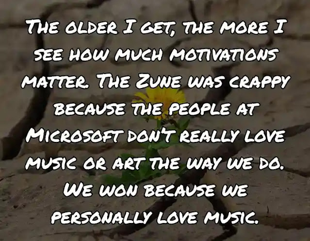 The older I get, the more I see how much motivations matter. The Zune was crappy because the people at Microsoft don’t really love music or art the way we do. We won because we personally love music.