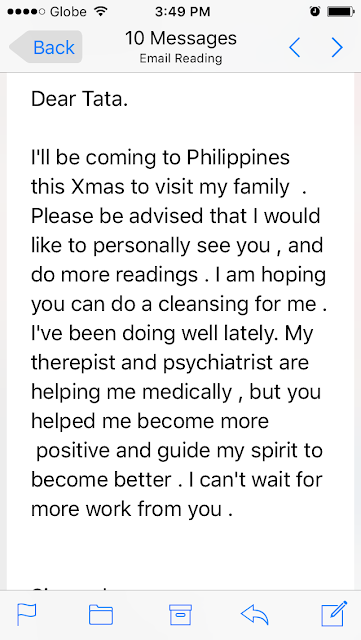 I'll be coming to Philippines this Xmas to visit my family. Please be advised that I would like to personally see you, and do more readings. I am hoping you can do a cleansing for me. I've been doing well lately. My therepist and psychiatrist are helping me medically, but you helped me become more  positive and guide my spirit to become better. I can't wait for more work from you.