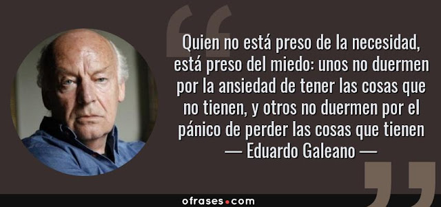 "“Quien no está preso de la necesidad, está preso del miedo: unos no duermen por la ansiedad de tener las cosas que no tienen, y otros no duermen por el pánico de perder las cosas que tienen” Eduardo Galeano