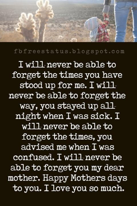 the best mothers day messages, I will never be able to forget the times you have stood up for me. I will never be able to forget the way, you stayed up all night when I was sick. I will never be able to forget the times, you advised me when I was confused. I will never be able to forget you my dear mother. Happy Mothers days to you. I love you so much.