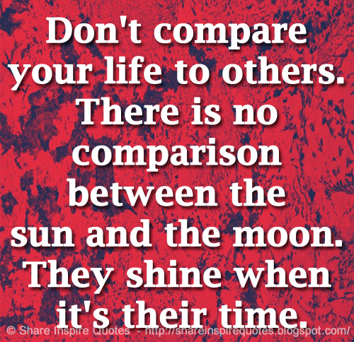 Don't compare your life to others. There is no comparison between the sun and the moon. They shine when it's their time.