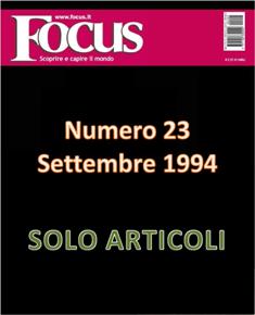 Focus. Scoprire e capire il mondo 23 - Settembre 1994 | ISSN 1122-3308 | TRUE PDF | Mensile | Scienza | Attualità | Tecnologia | Spazio
Focus rivista di taglio divulgativo, si prefigge di «mettere a fuoco» il mondo della scienza e l'attualità, da cui appunto il nome «focus», che in latino significa mettere a fuoco, riferito a lenti. Focus pubblica articoli di scienza, di problematiche sociali e periodicamente realizza sondaggi di opinione su temi attuali. Inoltre periodicamente vengono pubblicati articoli di storia, salute, approfondimenti, tecnologia, sport, animali, natura, spazio e comportamento.