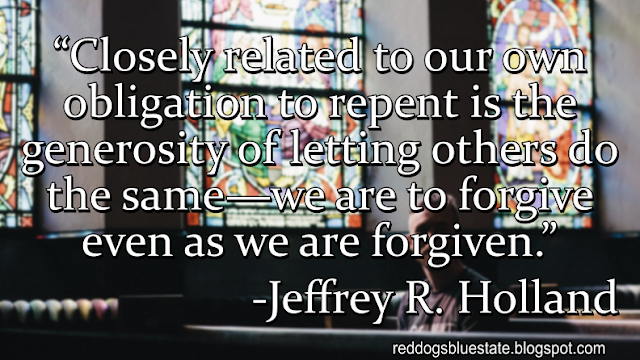 “Closely related to our own obligation to repent is the generosity of letting others do the same—we are to forgive even as we are forgiven.” -Jeffrey R. Holland