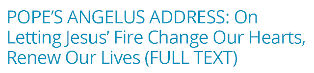 https://zenit.org/articles/popes-angelus-address-on-letting-jesus-fire-change-our-hearts-renew-our-lives-full-text/?utm_medium=email&utm_campaign=POPES%20ANGELUS%20ADDRESS%20On%20Letting%20Jesus%20Fire%20Change%20Our%20Hearts%20Renew%20Our%20Lives%20FULL%20TEXT%201566136747%20ZNP&utm_content=POPES%20ANGELUS%20ADDRESS%20On%20Letting%20Jesus%20Fire%20Change%20Our%20Hearts%20Renew%20Our%20Lives%20FULL%20TEXT%201566136747%20ZNP+CID_be86a7645b23b02e6bda781565b7555c&utm_source=Editions&utm_term=POPES%20ANGELUS%20ADDRESS%20On%20Letting%20Jesus%20Fire%20Change%20Our%20Hearts%20Renew%20Our%20Lives%20FULL%20TEXT