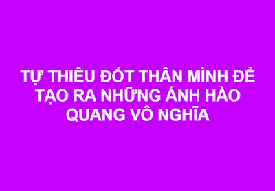 TỰ THIÊU ĐỐT THÂN MÌNH ĐỂ TẠO RA NHỮNG ÁNH HÀO QUANG VÔ NGHĨA.