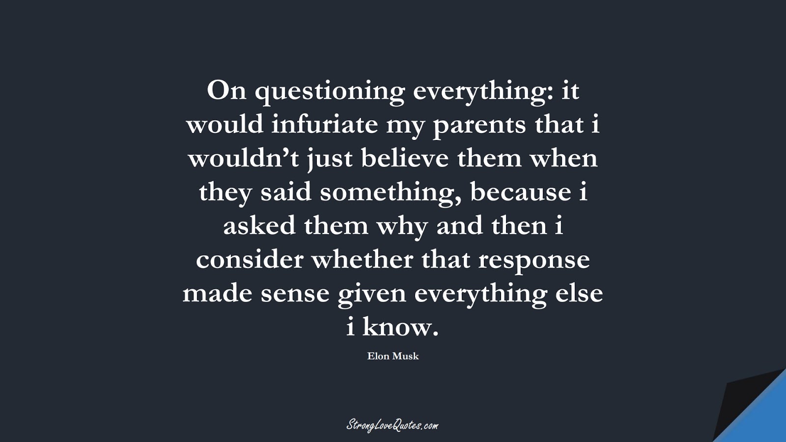 On questioning everything: it would infuriate my parents that i wouldn’t just believe them when they said something, because i asked them why and then i consider whether that response made sense given everything else i know. (Elon Musk);  #EducationQuotes