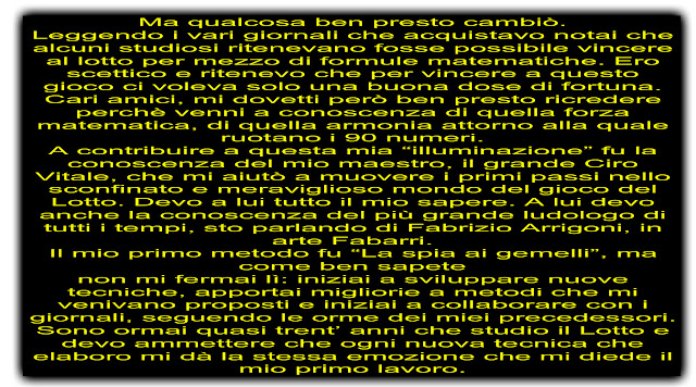 Ma qualcosa ben presto cambiò. Leggendo i vari giornali che acquistavo notai che alcuni studiosi ritenevano fosse possibile vincere al lotto per mezzo di formule matematiche. Ero scettico e ritenevo che per vincere a questo gioco ci voleva solo una buona dose di fortuna. Cari amici, mi dovetti però ben presto ricredere perchè venni a conoscenza di quella forza matematica, di quella armonia attorno alla quale ruotano i 90 numeri. A contribuire a questa mia “illuminazione” fu la conoscenza del mio maestro, il grande Ciro Vitale, che mi aiutò a muovere i primi passi nello sconfinato e meraviglioso mondo del gioco del Lotto. Devo a lui tutto il mio sapere. A lui devo anche la conoscenza del più grande ludologo di tutti i tempi, sto parlando di Fabrizio Arrigoni, in arte Fabarri. Il mio primo metodo fu “La spia ai gemelli”, ma come ben sapete non mi fermai lì: iniziai a sviluppare nuove tecniche, apportai migliorie a metodi che mi venivano proposti e iniziai a collaborare con i giornali, seguendo le orme dei miei precedessori. Sono ormai quasi trent’ anni che studio il Lotto e devo ammettere che ogni nuova tecnica che elaboro mi dà la stessa emozione che mi diede il mio primo lavoro.