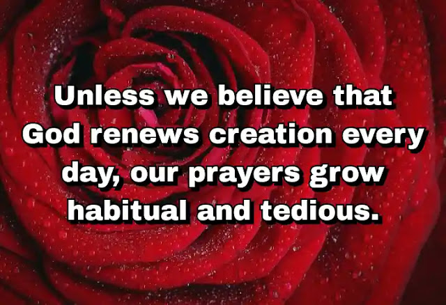 "Unless we believe that God renews creation every day, our prayers grow habitual and tedious." ~ Baal Shem Tov