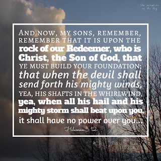 And now, my sons, remember, remember that it is upon the rock of our Redeemer, who is Christ, the Son of God, that ye must build your foundation; that when the devil shall send forth his mighty winds, yea, his shafts in the whirlwind, yea, when all his hail and his mighty storm shall beat upon you, it shall have no power over you to drag you down to the gulf of misery and endless wo, because of the rock upon which ye are built, which is a sure foundation, a foundation whereon if men build they cannot fall. Helaman 5:12