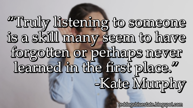 “Truly listening to someone is a skill many seem to have forgotten or perhaps never learned in the first place.” -Kate Murphy