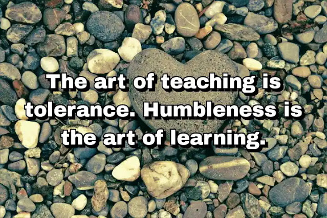 "The art of teaching is tolerance. Humbleness is the art of learning." ~ B.K.S. Iyengar