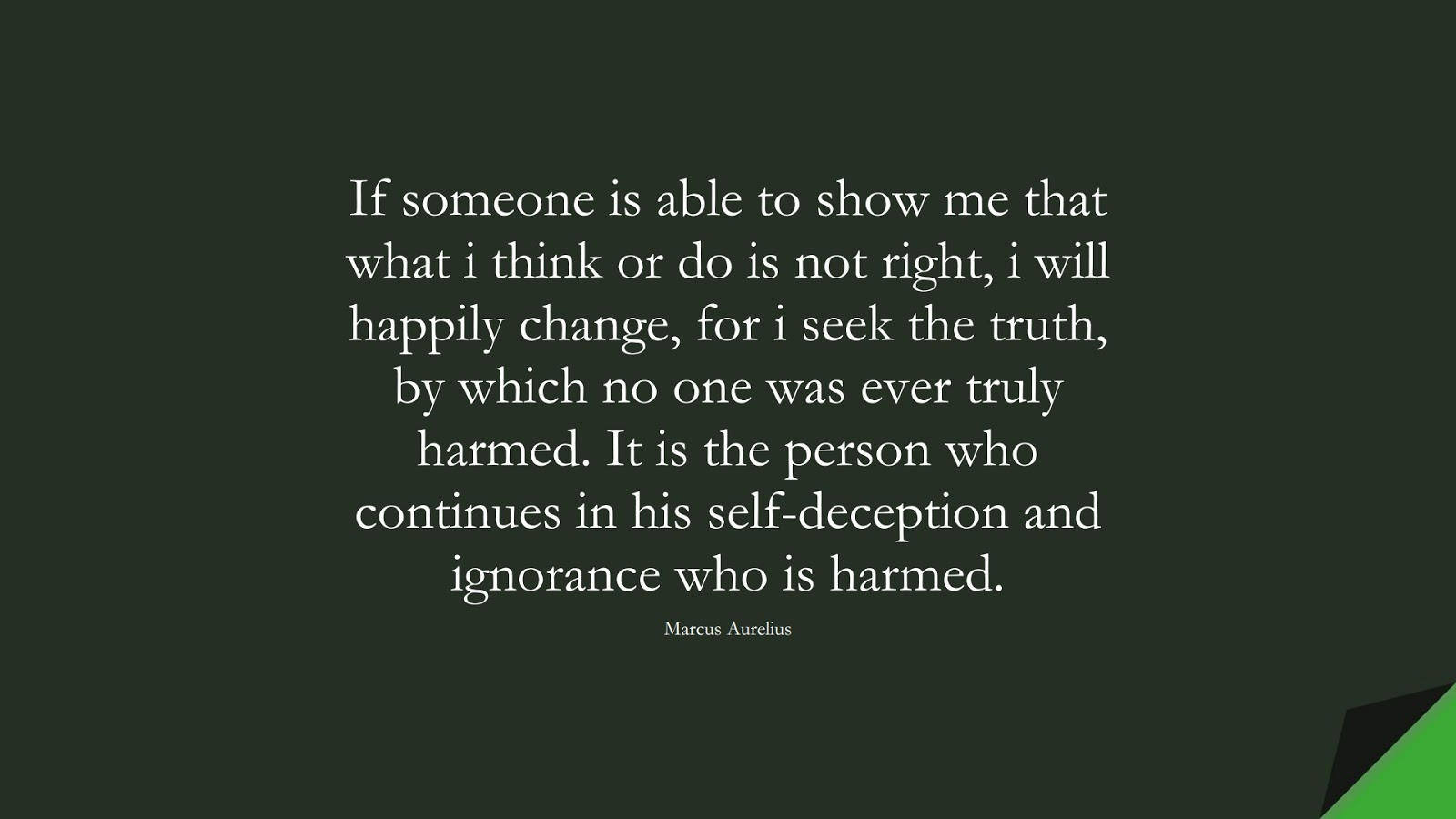 If someone is able to show me that what i think or do is not right, i will happily change, for i seek the truth, by which no one was ever truly harmed. It is the person who continues in his self-deception and ignorance who is harmed. (Marcus Aurelius);  #MarcusAureliusQuotes