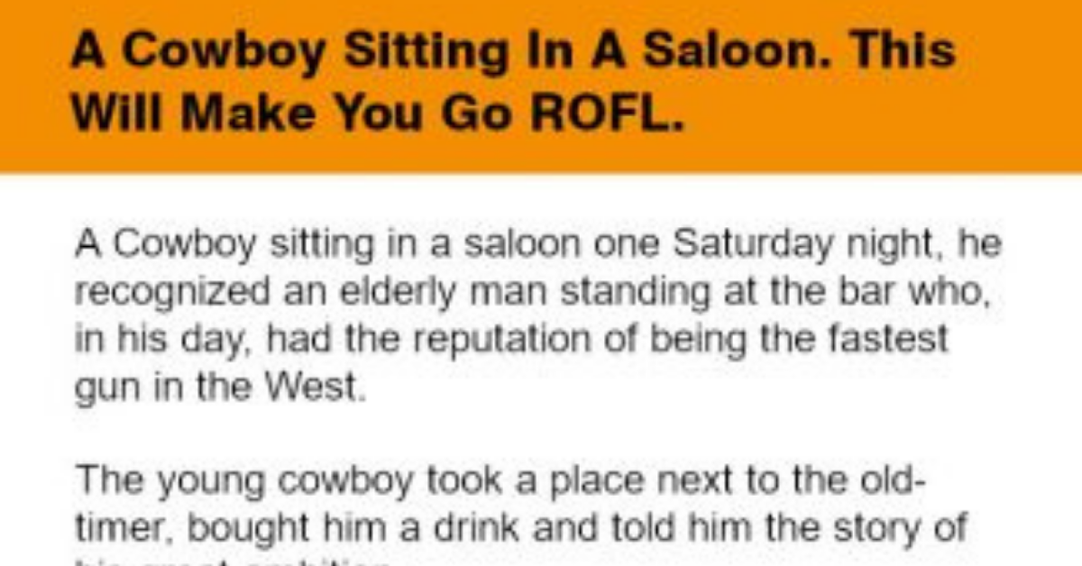 A Cowboy sitting in a saloon one Saturday night, recognized an elderly man standing at the bar who, in his day, had the reputation of being the fastest gun in the West:  The young cowboy took a place next to the old-timer, bought him a drink and told him the story of his great ambition.  “Do you think you could give me some tips?” He asked.  The old man looked him up and down and said.  “Well, for one thing, you’re wearing your gun too high. Tie the holster a little lower down on your leg.’”  “Will that make me a better gunfighter?” Asked the young man.  “Sure will.” Replied the old-timer.  The young man did as he was told, stood up, whipped out his 44 and shot the bow tie off the piano player.  “That’s terrific.” Said the hotshot.  “Got any more tips for me?”  “Yep.” Said the old man.  “Cut a notch out of your holster where the hammer hits it. That’ll give you a smoother draw.”  “Will that make me a better gunfighter?” Asked the young man.  “You bet it will.” Said the old-timer.  The young man took out his knife, cut the notch, stood up, drew his gun in a blur, and then shot a cufflink off the piano player.  “Wow!” Exclaimed the cowboy. “I’m learnin’ somethin’ here. Got any more tips?”  The old man pointed to a large can in a corner.  “See that axle grease over there? Coat your gun with it.”  The young man went over to the can and smeared some of the greases on the barrel of his gun.  “No.” Said the old-timer.  “I mean smear it all over the gun, handle and all.”  “Will that make me a better gunfighter?” Asked the young man.  “No.” Said the old-timer.  “But when Wyatt Earp gets done playing the piano, he’s gonna shove that gun up to your a$s and it won’t hurt near as much!”