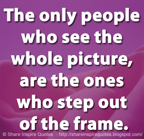 The only people who see the whole picture, are the ones who step out of the frame.