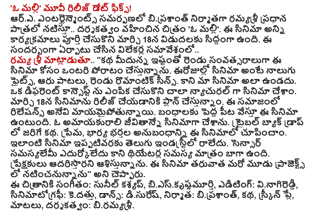  'O Malli Movie Release Date Fix! R.A. Entertainment presentation starring in the lead role .. ramyasri biprasant produced and directed the film "O again. All of the events of the film is complete and ready for release on March 18. Set up a press conference on the occasion .. Sri Ramya said .. '' story on the similarity of two years fighting for this movie'm lonely. Today the film is four fights, six songs, two romantic scenes. But our film is not so. To select a different concept in the film had to be very natural. We are planning to release the film on March 18. Mayamaipotunnayi relations of the society. The film is based on a large tripod bonds. Amayakurali have a life in the film. The story takes place in the backdrop of the Tribal. Love, husband wife relationship is shown in the film. Telugu industry has so far not received such a film. The problem has been met, but the theater is going to suffer the sensor well. I hope the audience adaristarani. After another three projects will star in the film, '' he said. Music: Sunil Kashyap, bieskrsnamurti, editing vinagireddi, cinematography: kedattu, Dance: disures, Producer: biprasant, story, screenplay, dialogues and direction: biramyasri.