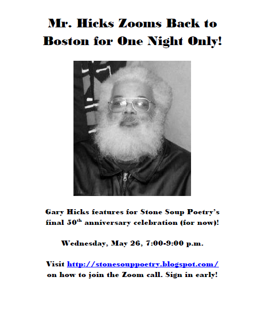 Mr. Hicks Zooms Back to Boston for One Night Only!  -  Gary Hicks features for Stone Soup Poetry’s final 50th anniversary celebration (for now)! - Wednesday, May 26, 7:00-9:00 p.m. - Visit http://stonesouppoetry.blogspot.com/ on how to join the Zoom call. Sign in early!