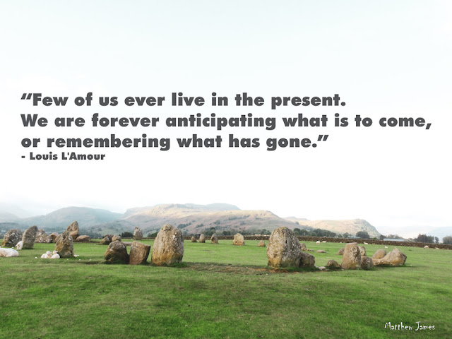 “Few of us ever live in the present. We are forever anticipating what is to come or remembering what has gone.” ― Louis L'Amour 