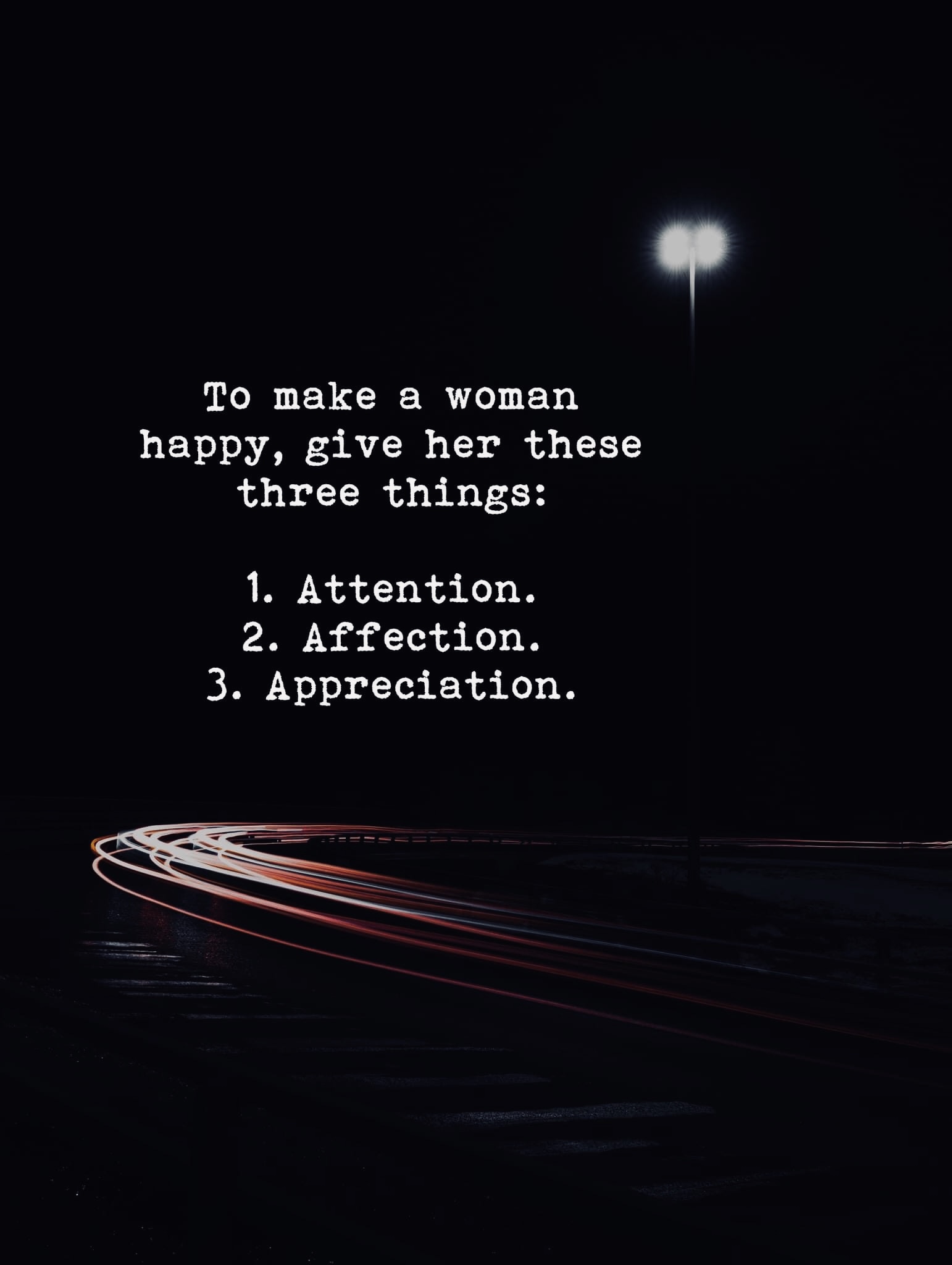 To make a women happy, give her these three things:  Attention. Affection Appreciation.