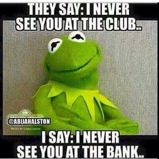 they say: I never see you at the club.. I say: I never see you at the bank..