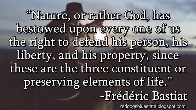 “Nature, or rather God, has bestowed upon every one of us the right to defend his person, his liberty, and his property, since these are the three constituent or preserving elements of life[.]” -Frédéric Bastiat