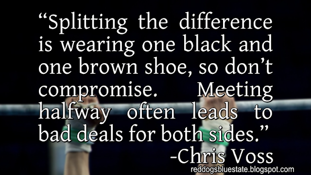 “Splitting the difference is wearing one black and one brown shoe, so don’t compromise. Meeting halfway often leads to bad deals for both sides.” -Chris Voss