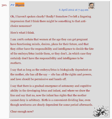 Oh, I haven’t spoken clearly? Really? Somehow I’ve left a lingering impression that I think there might be something to that anti-choice nonsense?  Here’s what I think.  I am 100% certain that women at the age they can get pregnant have functioning minds, desires, plans for their future, and that they either have the responsibility and intelligence to decide the fate of the embryo/fetus inside them, or they don’t…in which case they certainly don’t have the responsibility and intelligence to be mothers.  I say that as long as the embryo/fetus is biologically dependent on the mother, she has all the say — she has all the rights and powers, and laws should be permissive and hands off.  I say that there is a gradual emergence of autonomy and cognitive ability in the developing fetus and infant, and where we draw the line and say that no, now the infant has rights that the mother cannot deny is arbitrary. Birth is a convenient dividing line, even though newborns are clearly dependent for some period afterwards.  Clear enough now?