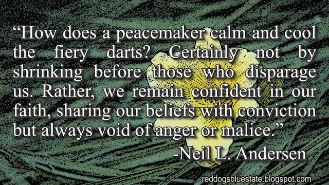 “How does a peacemaker calm and cool the fiery darts? Certainly not by shrinking before those who disparage us. Rather, we remain confident in our faith, sharing our beliefs with conviction but always void of anger or malice.” -Neil L. Andersen