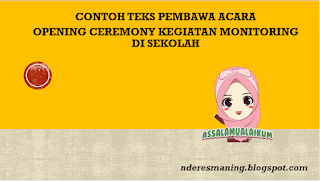 Assalamu'alaikum Wr. Wb. Yth. Bapak H. Aminullah, M.Pd selaku Ketua Tim Monitoring Kantor Wilayah Kementrian Agama RI beserta jajaran Yth. Bapak Abdulah, M.Pd.I selaku Kasi Pendma Kementrian Agama Kabupaten Jember  Yang kami hormati Bapak Alfi Ahmad, M.Pd selaku Pengawas KKM....... Dan Yang kami hormati pula Kepala Madrasah Aliyah Annuriyyah beserta jajaran Asatidz/asatidzah  Tiada kata indah yang pantas kita sampaikan kepada Allah Azza Wajalla, atas segala limpahan karunia tiada terhingga sehingga kita dapat bersua dalam suasana ukhuwah islamiyah guna merajut tali silaturrohmi yang diridloi dan penuh barokah islami khususnya dalam bingkai acara Opening Ceremony Kegiatan Monitoring dalam rangka peningkatan kualitas madrasah sebagai wadah pencetak generasi islami dan berprestasi. Sholawat nan salam senantiasa kita senandungkan siang dan malam keharibaan junjungan kita Nabi Agung Muhammad saw, Sang mahkota junjungan alam yang syafaatnya kita harapkan siang dan malam. Teriring do'a yang teruntai dari lubuk hati yang paling dalam semoga kelak di hari akhir nanti kita termasuk golongan orang-orang yang mendapatkan syafaatnya, amin-amin ya robbal alamin.  Bapak/ibu yang kami hormati... Di sini tepatnya hari Senin Tanggal 14 Februari 2023 dalam bingkai acara Opening Ceremony Kegiatan Monitoring dalam rangka peningkatan kualitas madrasah guna mencetak generasi islami berprestasi resmi kami buka dengan serangkaian acara sebagai berikut: Pembukaan Kalam illahi  Sholawat Nabi Menyanyikan Lagu Indonesia Raya dan Mars Madrasah Sambutan-sambutan Penutup/do'a  Bapak/ibu yang kami hormati... Untuk acara pertama pembukaan, marilah kita buka acara pada hari ini dengan suratul fatihah dengan harapan acara ini berjalan seiring dengan ridlo Allah swt, amin. Alfatihah... Untuk menyempurnakan acara pada hari ini, marilah kita dengarkan dengan khidmat lantunan ayat suci al-qur'an sekaligus lantunan sholawat ala nabi. Yang dalam hal ini akan dilantunkan oleh Ustadz Suyono, S.Pd.I Semoga dengan lantunan ayat suci dan sholawat tadi dapat membawa damai dan sejuk di hati, amin. Dilanjutkan dengan menyanyikan lagu Indonesia Raya dan Himne madrasah. Bapak/ibu yang kami hormati dimohon untuk berdiri. Bapak/Ibu dipersilakan duduk kembali. Untuk acara berikutnya sambutan-sambutan.  Adapun sambutan yang pertama akan disampaikan oleh Kepala MA. Annuriyyah. Yth. Bapak Ababal Ghussoh, M.Pd. kami haturkan. Dihaturkan terima kasih. Sambutan yang kedua akan disampaikan oleh Bapak Abdulah, M.Pd.I selaku Kasi Pendma Kementrian Agama Kabupaten Jember. Kapada beliau kami haturkan. Dihaturkan Terima kasih. Dialnjutkan dengan sambutan yang ketiga akan disampaikan oleh Bapak H. Aminullah, M.Pd selaku Ketua Tim Monitoring Kantor Wilayah Kementrian Agama RI. Kepada beliau kami haturkan. Dihaturkan terima kasih Bapak/ibu yang kami hormati... Jenjang acara selanjutnya, penutup disertai do'a. Yang dalam hal ini akan dipimpin oleh Bapak H.M. Muslih. Kepada beliau kami haturkan. Dihaturkan terima kasih. Bapak/ibu yang kami hormati... Demikian acara demi acara telah kita ikuti bersama, saya selaku pembawa acara menyampaikan banyak terima kasih atas perhatian dan mohon maaf atas segala kekhilafan. Akhirul kalam, Wassalamu'alaikum wr.wb.