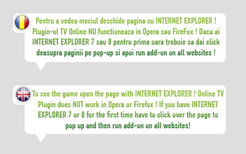 Pentru a vedea meciul deschide pagina cu INTERNET EXPLORER ! Plugin-ul TV Online NU functioneaza in Opera sau FireFox ! Daca ai Internet Explorer 7 sau 8 pentru prima oara trebuie sa dai click deasupra paginii pe pop-up si apoi run add-on on all websites 