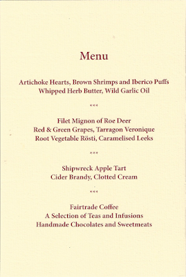 Menu Artichoke Hearts, Brown Shrimps and Iberico Puffs Whipped Herb Butter, Wild Garlic Oil *** Filet Mignon of Roe Deer Red & Green Grapes, Tarragon Veronique Root Vegetable Rosti, Caramelised Leeks *** Shipwreck Apple Tart Cider Brandy, Clotted Cream *** Fairtrade Coffee A Selection of Teas and Infusions Handmade Chocolates and Sweetmeats