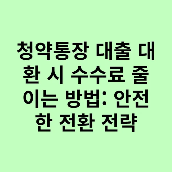 청약통장 대출 대환 시 수수료 줄이는 방법: 안전한 전환 전략