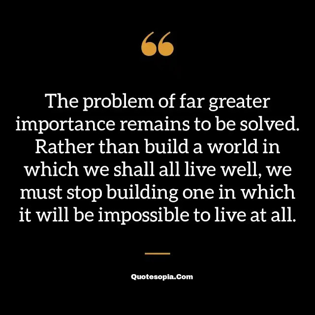"The problem of far greater importance remains to be solved. Rather than build a world in which we shall all live well, we must stop building one in which it will be impossible to live at all." ~ B. F. Skinner
