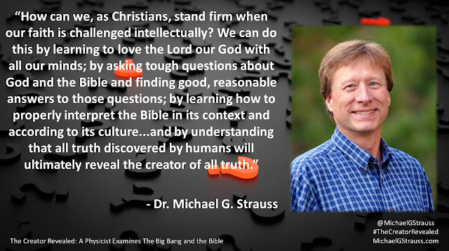 Quote from "The Creator Revealed: A Physicist Examines the Big Bang and the Bible" by Michael G. Strauss- "How can we, as Christians, stand firm when our faith is challenged intellectually? We can do this by learning to love the Lord our God with all our minds; by asking tough questions about God and the Bible and finding good, reasonable answers to those questions; by learning how to properly interpret the Bible in its context and according to its culture...and by understanding that all truth discovered by humans will ultimately reveal the creator of all truth." #TheCreatorRevealed #Science #Astronomy #Astrophysics #Theology #Apologetics #Genesis #God #Bible #Questions #ToughQuestions