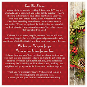 I am one of the many craft, cooking, lifestyle and DIY bloggers who had posts to share with you today, but the events of Friday's shooting in Connecticut have left us heartbroken. Like you, we cried as news reports poured in and wondered out loud about how something so cruel could hurt the most innocent and tender. We not only grieved for the lives lost and wounded, but for that part of the magic and wonder of this holiday season that was taken from us all.  We know that no words, no gifts, no acts of service will ever take away the pain, but we, as bloggers and parents collectively, want those affected by this to know how close to our hearts they are:   We love you. We pray for you. We're so heartbroken for your loss.  To honor the memory of lives cut short, we choose to step away from our blogs and computers today to celebrate the gift of life and those we love most: our children, families, good friends and community. We're holding our kids a little closer, reaching out to neighbors and giving thanks for the moments we have together.  Thank you for stopping by today. We hope you'll join us in remembering, praying, and gathering close. We wish you and your families a safe and blessed holiday."