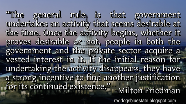 “The general rule is that government undertakes an activity that seems desirable at the time. Once the activity begins, whether it proves desirable or not, people in both the government and the private sector acquire a vested interest in it. If the initial reason for undertaking the activity disappears, they have a strong incentive to find another justification for its continued existence.” -Milton Friedman