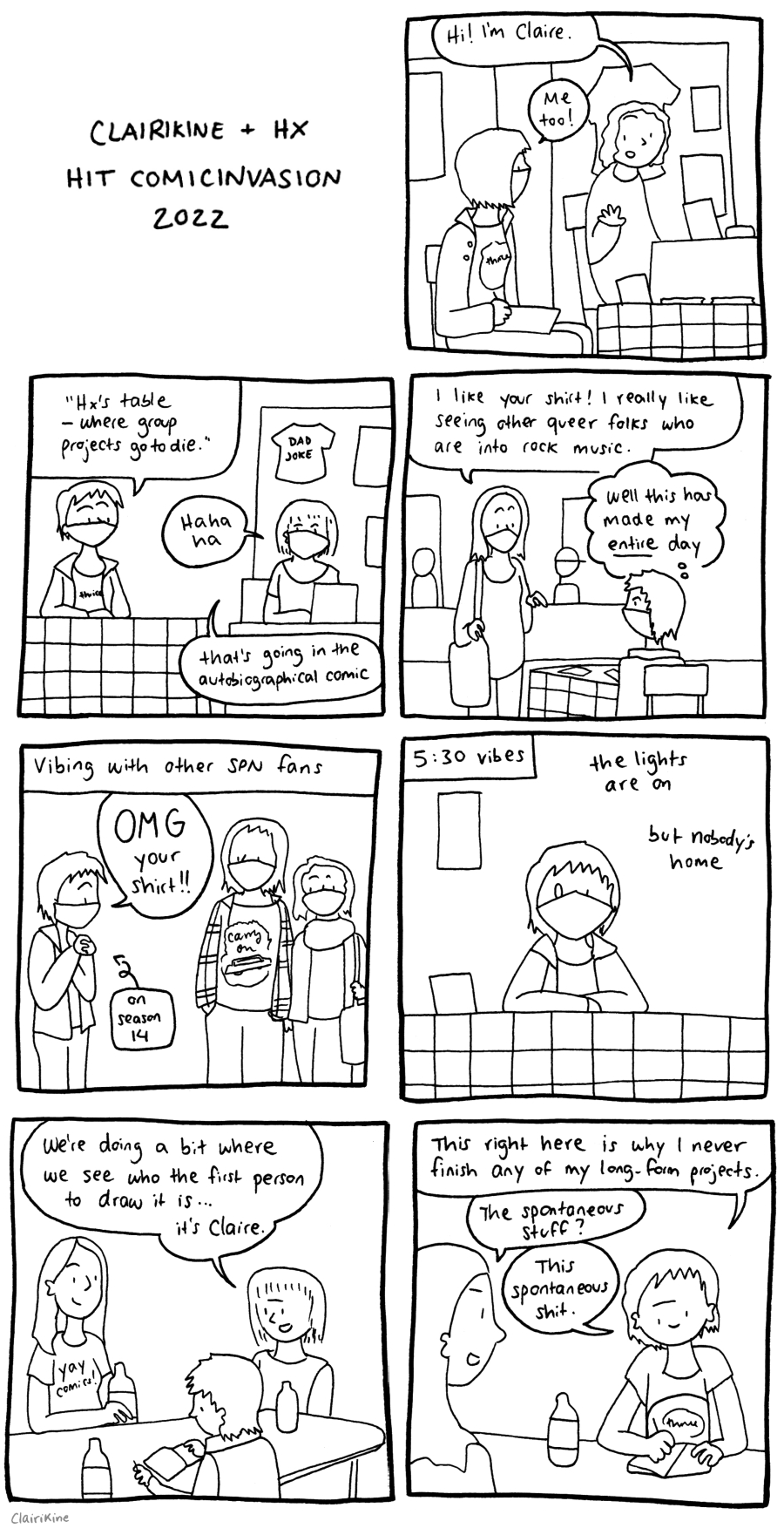 A black-and-white comic titled "Clairikine + HX do Comic Invasion 2022". In the first panel, Claire is sitting at their table at Comicinvasion wearing a jeans jacket and a shirt that says "Thrice". Someone next to them says "Hi! I'm Claire" and Claire responds "Me too!" In the second panel, Claire and HX are sitting next to each other at their tables. Claire says " 'HX' table - where group projects go to die' and HX says "Ha ha ha. That's going in the autobiographical comic" In the third panel, a visitor tells Claire "I like your shirt! I really like seeing other queer folks who are into rock music." Claire thinks "Well this has made my entire day." The fourth panel has the caption "Vibing with other SPN fans". Claire is standing next to two people, one of which is wearing a shirt with the words "Carry On" against a ring of fire and above a Chevy Impala. Claire is clasping her hands and saying "OMG your shirt!!", with a caption pointing at her saying "on season 14". The fifth panel has the caption "5:30 vibes" and the text "the lights are on, but nobody's home". It shows Claire sitting at their table with eyes of two different sizes, staring into the void. The sixth panel shows Lara (wearing a "Yay Comics!" shirt), HX and Claire sitting around a table with drinks. HX says "We're doing a bit where we see who the first person to draw it is... it's Claire". Claire is looking at a blank sketchbook page with a pen in her hand. The seventh panel shows Claire drawing into the sketchbook while frowning and saying "This right here is why I never finish any of my long-form projects." Lara asks "The spontaneous stuff?" and Claire says "This spontaneous shit."