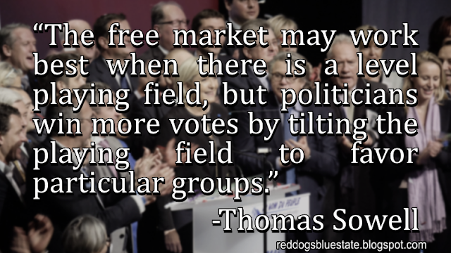 “The free market may work best when there is a level playing field, but politicians win more votes by tilting the playing field to favor particular groups.” -Thomas Sowell
