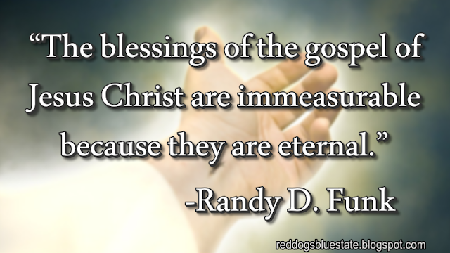 “The blessings of the gospel of Jesus Christ are immeasurable because they are eternal.” -Randy D. Funk