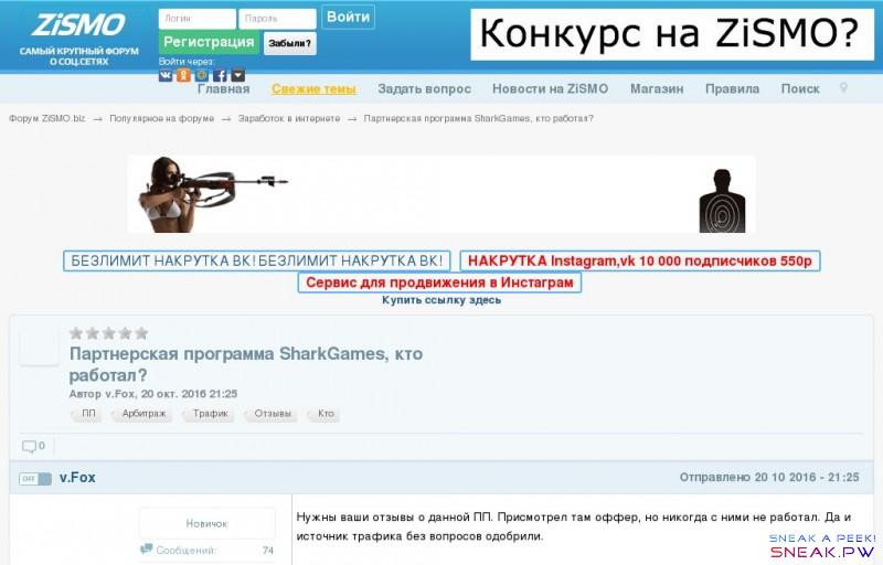     Партнерская программа SharkGames, кто работал? - Заработок в интернете - Форум ZiSMO.biz                                                                                          Перейти к содержимому                                                                                                 Вход       Регистрация      Забыли?        Войти через:                      Главная         Свежие темы     Задать вопрос    Новости на ZiSMO   Магазин   Правила      Заходите в чат      Поиск        Больше                               Форум ZiSMO.biz       →       Популярное на форуме      →       Заработок в интернете      →   Партнерская программа SharkGames, кто работал?                               Купить ссылку здесь                                                          Партнерская программа SharkGames, кто работал?      Автор            v.Fox ,    20 окт. 2016 21:25         ПП      Арбитраж      Трафик      Отзывы      Кто                   0       В этой теме нет ответов                                       v.Fox   Отправлено     20 10 2016 - 21:25              v.Fox                               Новичок    Cообщений:  74    Друзей:  2   Поинты:  69    Предупреждений:  0        Онлайн:  2д 12ч              1            Нужны ваши отзывы о данной ПП. Присмотрел там оффер, но никогда с ними не работал. Да и источник трафика без вопросов одобрили.        Что скажете о них?                   0            Наверх      Ответить         Цитата                           Обратно в Заработок в интернете            Написать                                                                                               HTML режим включен. Визуальный редактор недоступен, пока HTML включен. Вы можете потерять некоторое форматирование, когда вы отключите HTML режим и вернетесь в визуальный.                                 ipb.topic.fastReplyId	= 'editor_5809c015c3d18';                    Ответить цитируемым сообщениям       Очистить                                                         Авторизуйтесь через любую социальную сеть, что бы написать ваше сообщение       Либо зарегистрируйтесь на нашем форуме      Регистрация                   Форум ZiSMO.biz  →     Популярное на форуме  →     Заработок в интернете  →  Партнерская программа SharkGames, кто работал?      Пользовательское соглашение       Правила ·                          Изменить стиль          Мобильная версия        Оригинал       Затемненный     Реклама   Связаться с нами       Помощь        Community Forum Software by IP.Board     Русификация от IBResource  Лицензия зарегистрирована на:   Zismo                         Войти          У вас еще нет аккаунта?    Зарегистрируйтесь сейчас!       Имя или e-mail адрес:                Пароль форума               Я забыл свой пароль                 Запомнить меня    Это не рекомендуется для публичных компьютеров         Пользовательское соглашение                                      Имя или e-mail адрес:                Пароль форума                           Запомнить меня    Это не рекомендуется для публичных компьютеров          Я забыл свой пароль                         