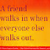 A FRIEND walks in WHEN everyone else walks out. 