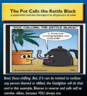 trump pot calls the kettle black: Basic focus shifting. But, if it can be twisted to confuse any person blamed or vilified, the Gaslighter will do that and in this example, Blames in reverse and sells self as not-the- villain, because YOU always are.