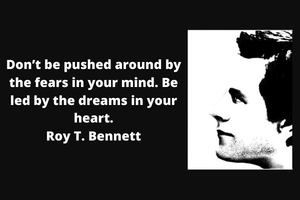 Don’t be pushed around by the fears in your mind. Be led by the dreams in your heart.– Roy T. Bennett