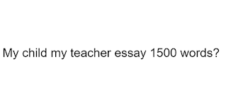 My child my teacher essay 1500 words?