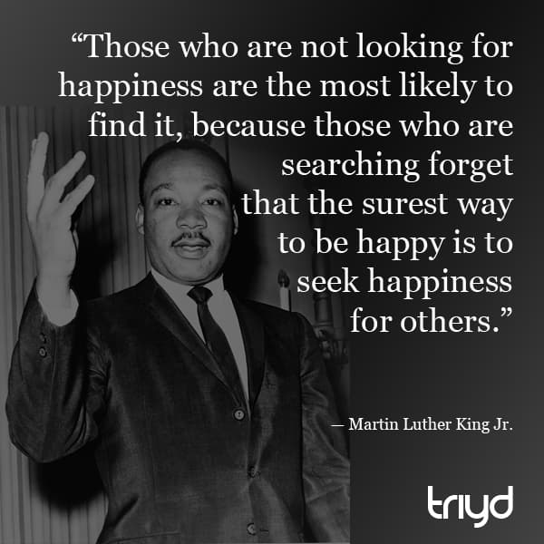 Martin Luther King Jr. Quote: “Those who are not looking for happiness are the most likely to find it, because those who are searching forget that the surest way to be happy is to seek happiness for others.”