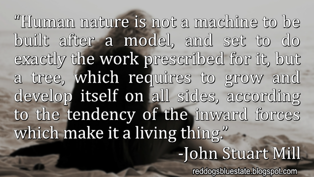 “Human nature is not a machine to be built after a model, and set to do exactly the work prescribed for it, but a tree, which requires to grow and develop itself on all sides, according to the tendency of the inward forces which make it a living thing.” -John Stuart Mill